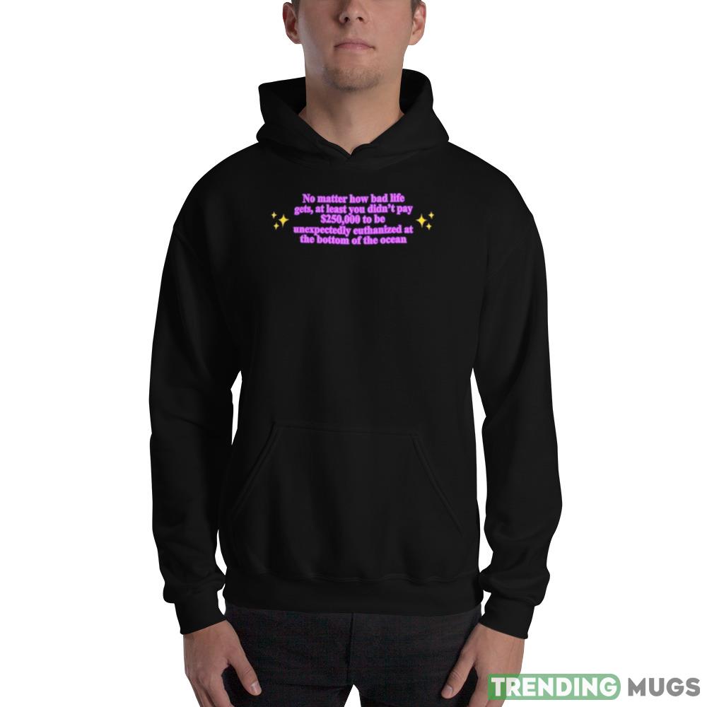No Matter How Bad Life Gets At Least You Didn’t Pay $250000 To Be Unexpectedly Euthanized At The Bottom Of The Ocean Shirt Dark Shirt No Matter How Bad Life Gets At Least You Didn’t Pay $250000 To Be Unexpectedly Euthanized At The Bottom Of The Ocean Shirt Dark Shirt