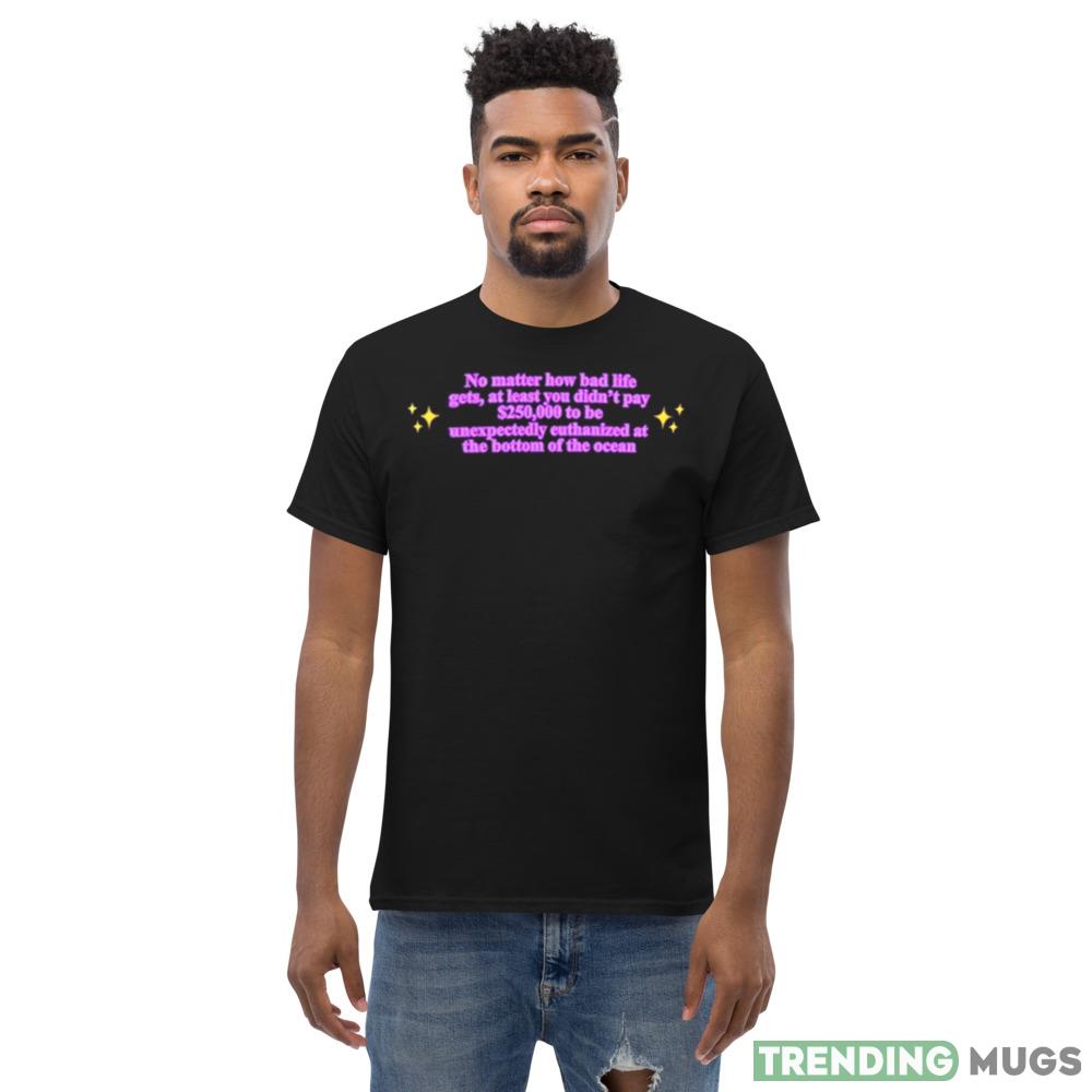 No Matter How Bad Life Gets At Least You Didn’t Pay $250000 To Be Unexpectedly Euthanized At The Bottom Of The Ocean Shirt Dark Shirt No Matter How Bad Life Gets At Least You Didn’t Pay $250000 To Be Unexpectedly Euthanized At The Bottom Of The Ocean Shirt Dark Shirt