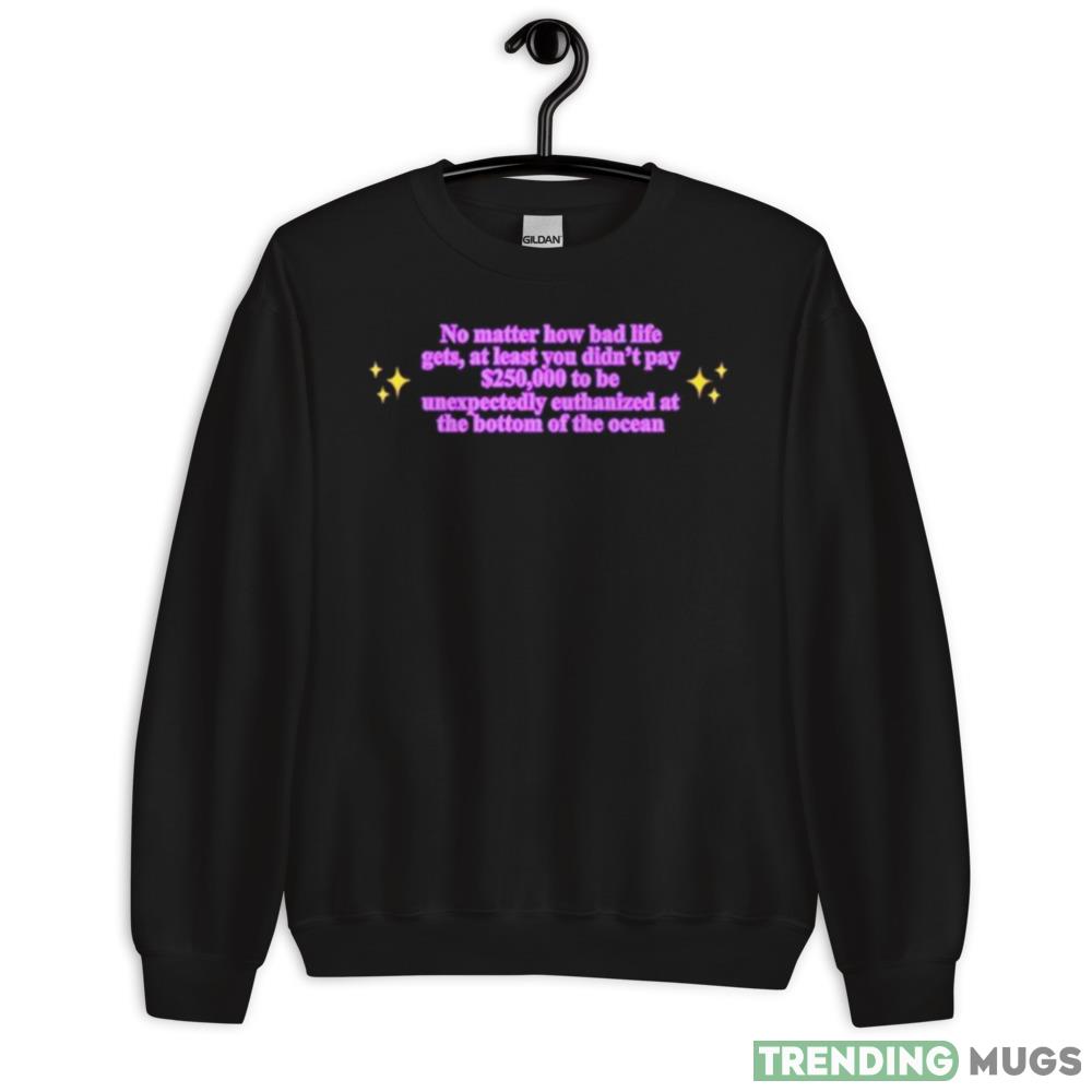 No Matter How Bad Life Gets At Least You Didn’t Pay 0000 To Be Unexpectedly Euthanized At The Bottom Of The Ocean Shirt - 18000 Unisex Heavy Blend Crewneck Sweatshirt No Matter How Bad Life Gets At Least You Didn’t Pay 0000 To Be Unexpectedly Euthanized At The Bottom Of The Ocean Shirt - 18000 Unisex Heavy Blend Crewneck Sweatshirt